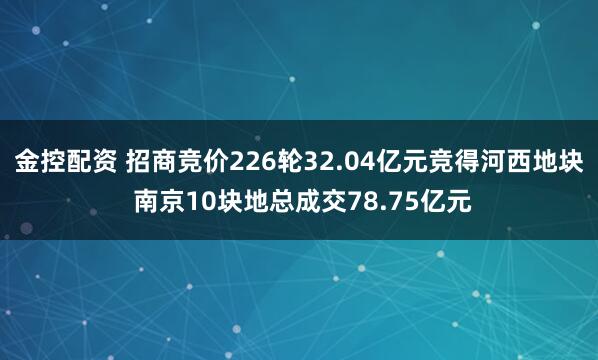 金控配资 招商竞价226轮32.04亿元竞得河西地块 南京10块地总成交78.75亿元