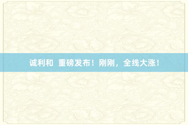 诚利和  重磅发布！刚刚，全线大涨！