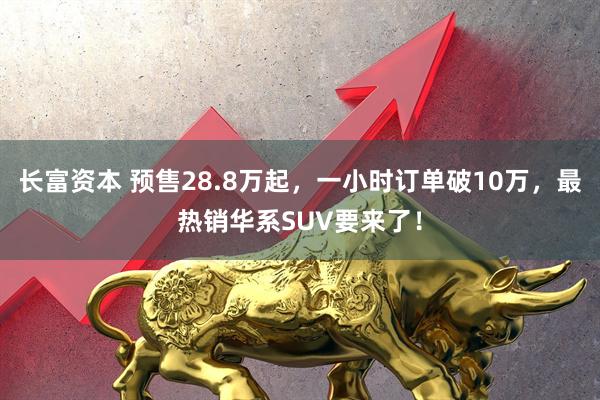 长富资本 预售28.8万起，一小时订单破10万，最热销华系SUV要来了！